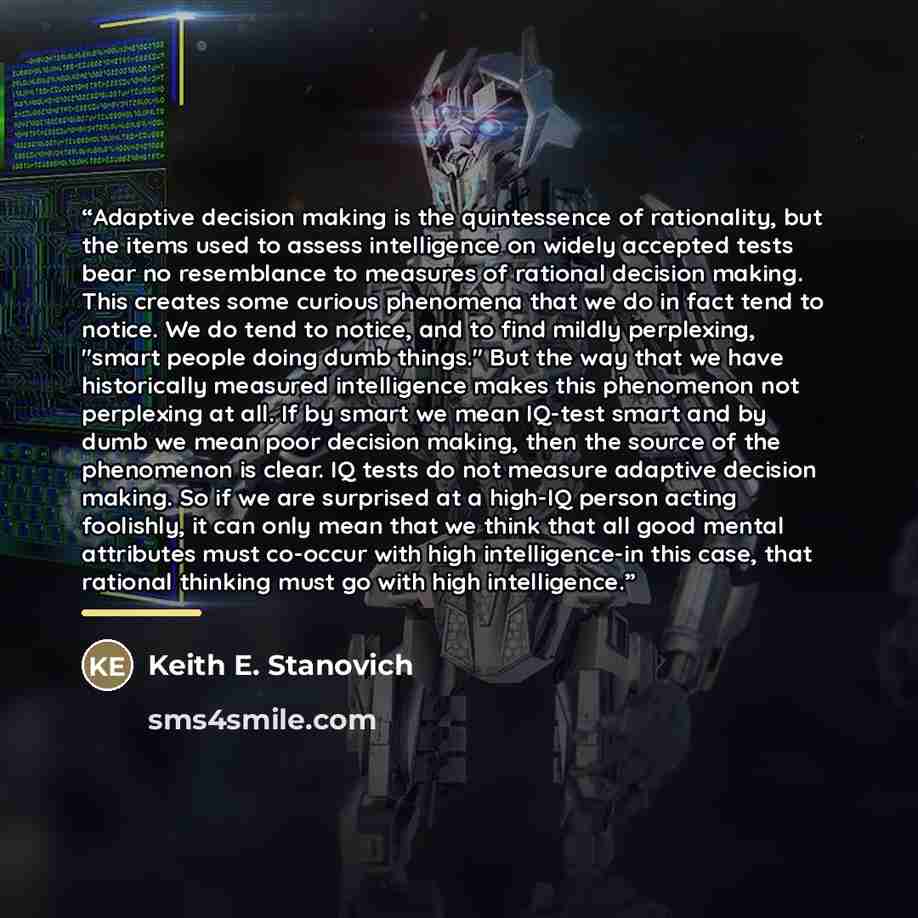 “Adaptive decision making is the quintessence of rationality, but the items used to assess intelligence on widely accepted tests bear no resemblance to measures of rational decision making. This creates some curious phenomena that we do in fact tend to notice. We do tend to notice, and to find…” quote by Keith E. Stanovich