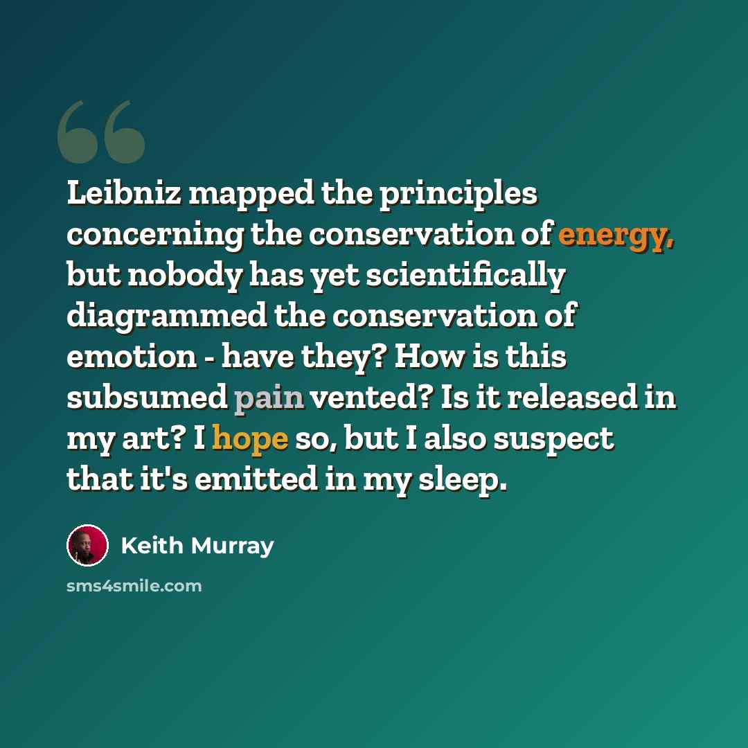 “Leibniz mapped the principles concerning the conservation of energy, but nobody has yet scientifically diagrammed the conservation of emotion - have they? How is this subsumed pain vented? Is it released in my art? I hope so, but I also suspect that it's emitted in my sleep.” quote by Keith Murray