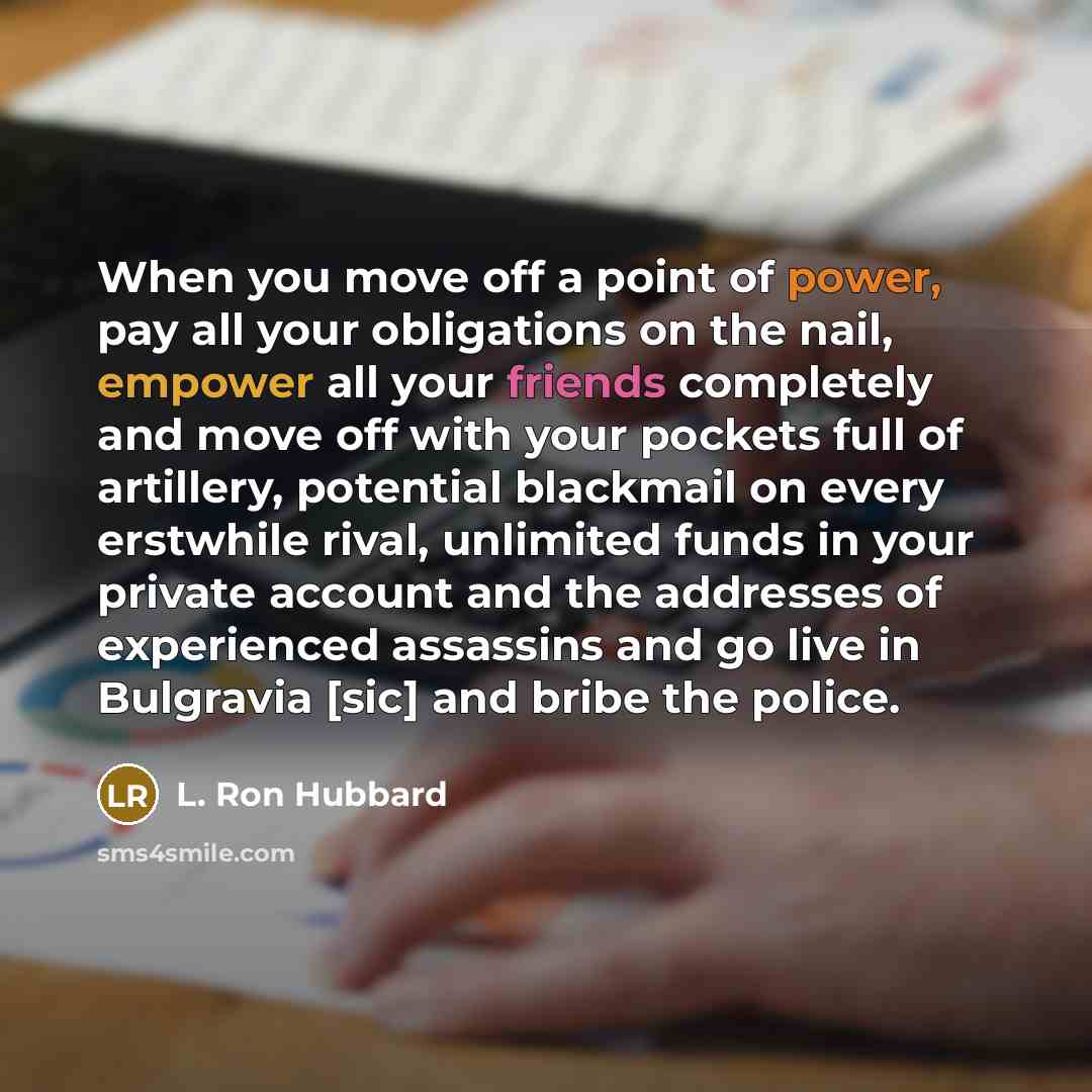 “When you move off a point of power, pay all your obligations on the nail, empower all your friends completely and move off with your pockets full of artillery, potential blackmail on every erstwhile rival, unlimited funds in your private account and the addresses of experienced assassins and go…” quote by L. Ron Hubbard