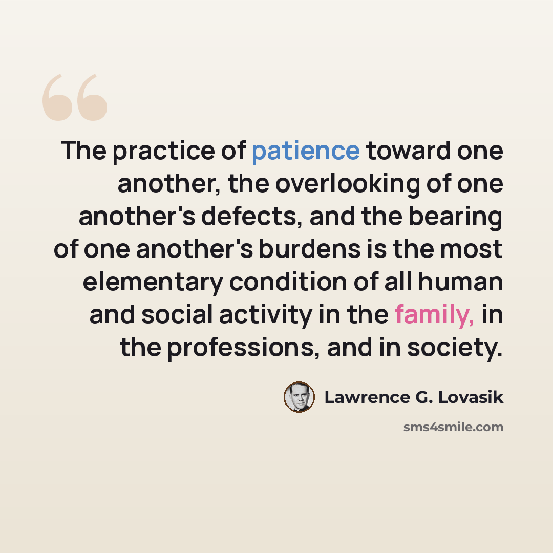 “The practice of patience toward one another, the overlooking of one another's defects, and the bearing of one another's burdens is the most elementary condition of all human and social activity in the family, in the professions, and in society.” quote by Lawrence G. Lovasik