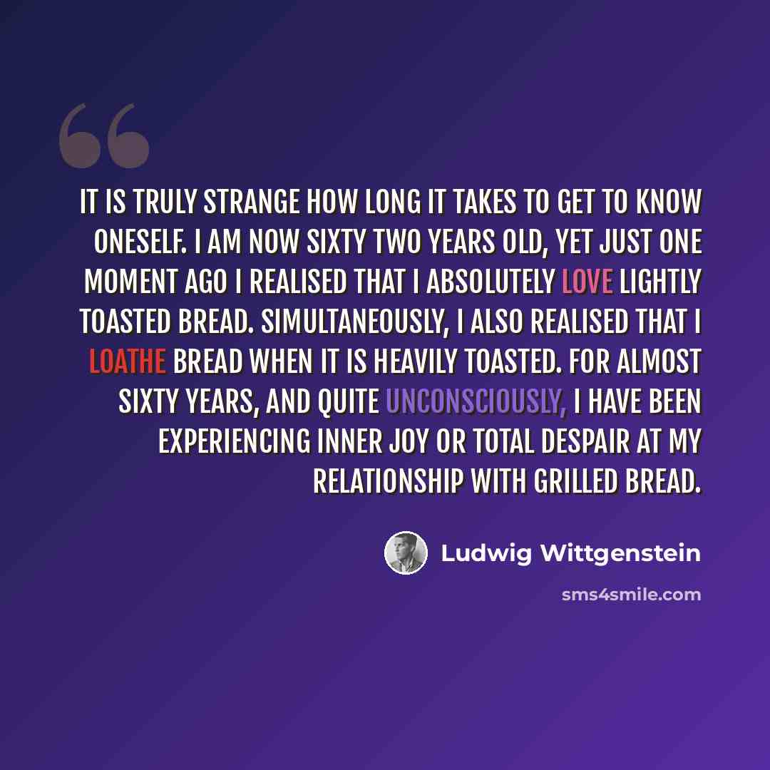 “It is truly strange how long it takes to get to know oneself. I am now sixty two years old, yet just one moment ago I realised that I absolutely love lightly toasted bread. Simultaneously, I also realised that I loathe bread when it is heavily toasted. For almost sixty years, and quite…” quote by Ludwig Wittgenstein