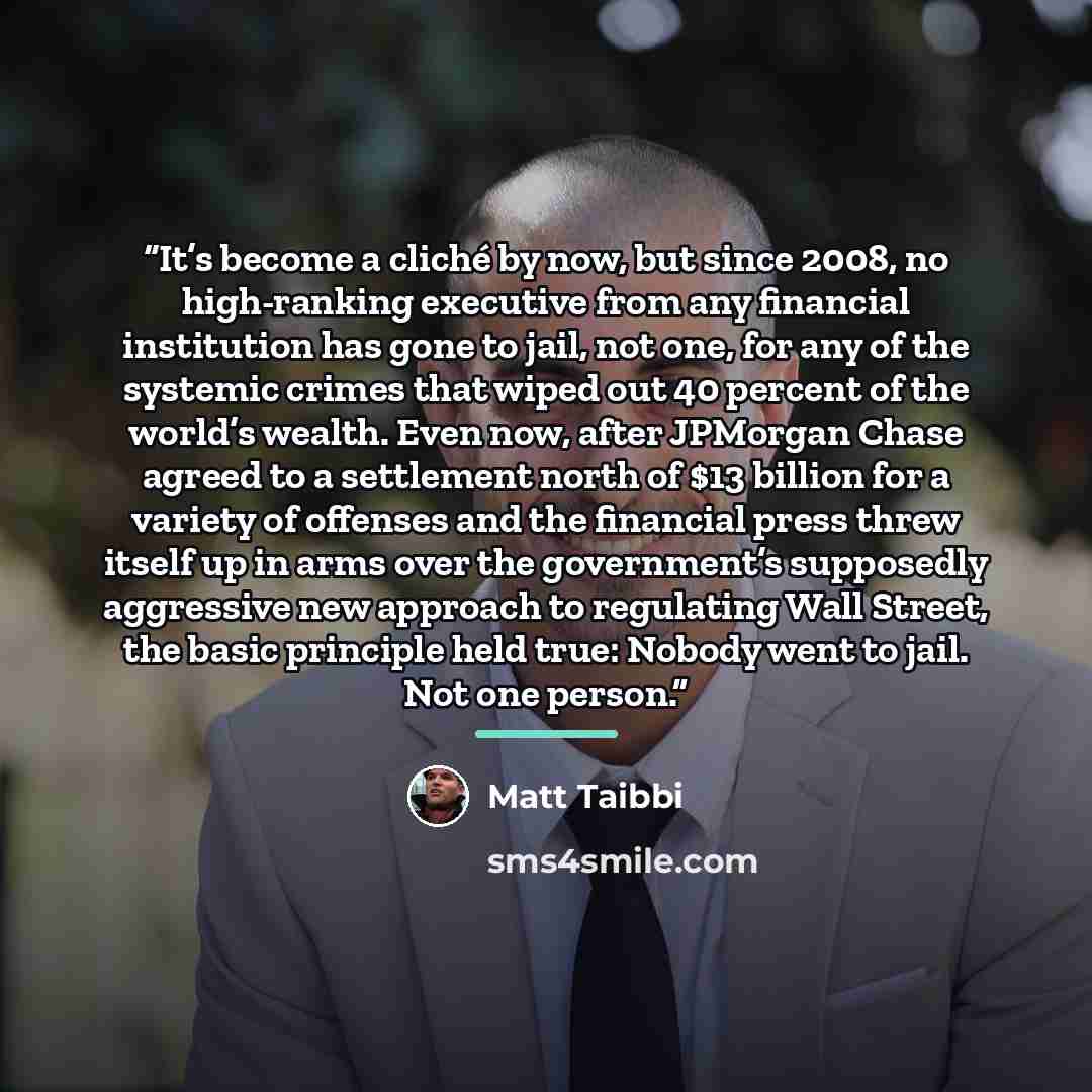 “It’s become a cliché by now, but since 2008, no high-ranking executive from any financial institution has gone to jail, not one, for any of the systemic crimes that wiped out 40 percent of the world’s wealth. Even now, after JPMorgan Chase agreed to a settlement north of $13 billion for a variety…” quote by Matt Taibbi