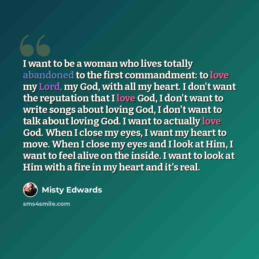 “I want to be a woman who lives totally abandoned to the first commandment: to love my Lord, my God, with all my heart. I don't want the reputation that I love God, I don't want to write songs about loving God, I don't want to talk about loving God. I want to actually love God. When I close my…” quote by Misty Edwards
