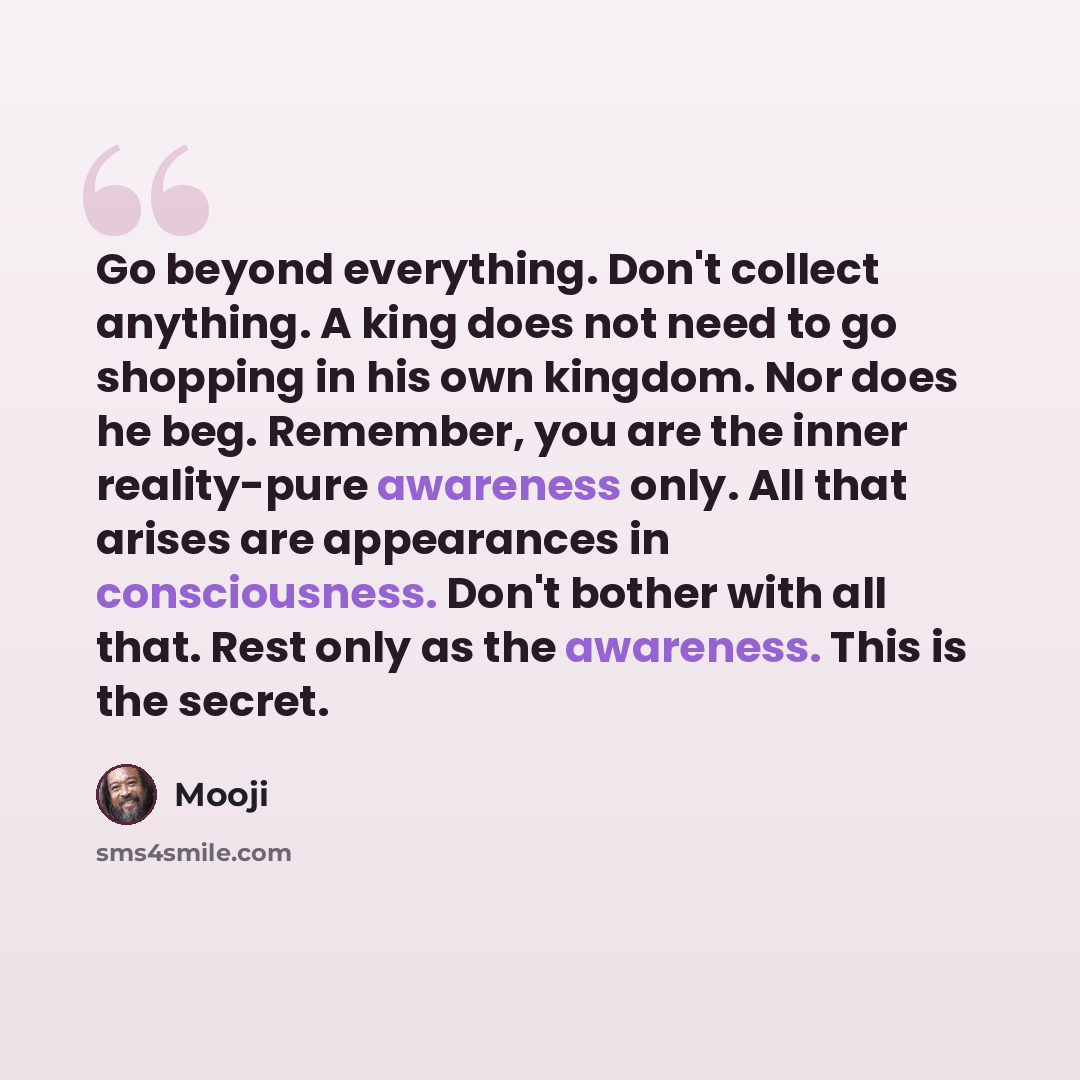 “Go beyond everything. Don't collect anything. A king does not need to go shopping in his own kingdom. Nor does he beg. Remember, you are the inner reality-pure awareness only. All that arises are appearances in consciousness. Don't bother with all that. Rest only as the awareness. This is the…” quote by Mooji