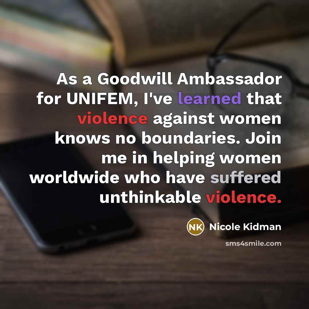 “As a Goodwill Ambassador for UNIFEM, I've learned that violence against women knows no boundaries. Join me in helping women worldwide who have suffered unthinkable violence.” quote by Nicole Kidman