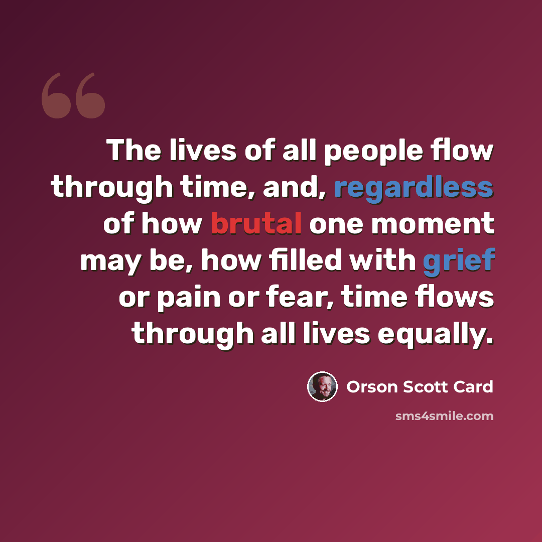 “The lives of all people flow through time, and, regardless of how brutal one moment may be, how filled with grief or pain or fear, time flows through all lives equally.” quote by Orson Scott Card
