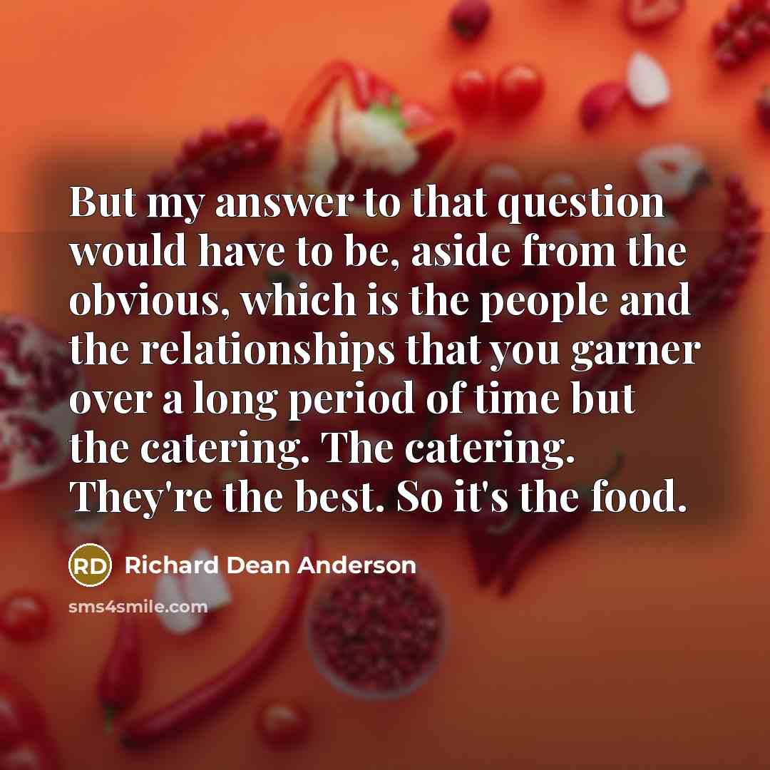 “But my answer to that question would have to be, aside from the obvious, which is the people and the relationships that you garner over a long period of time but the catering. The catering. They're the best. So it's the food.” quote by Richard Dean Anderson