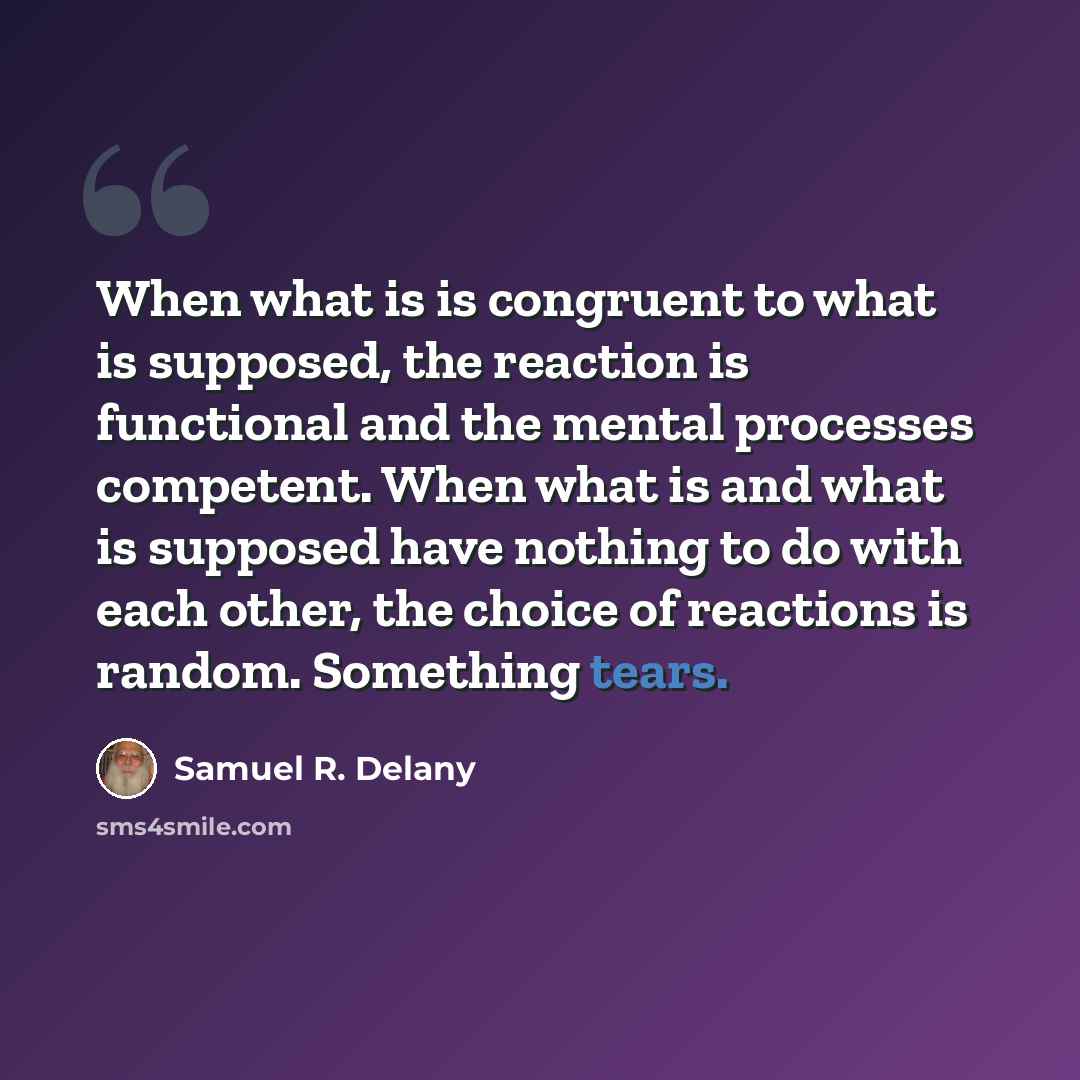 “When what is is congruent to what is supposed, the reaction is functional and the mental processes competent. When what is and what is supposed have nothing to do with each other, the choice of reactions is random. Something tears.” quote by Samuel R. Delany