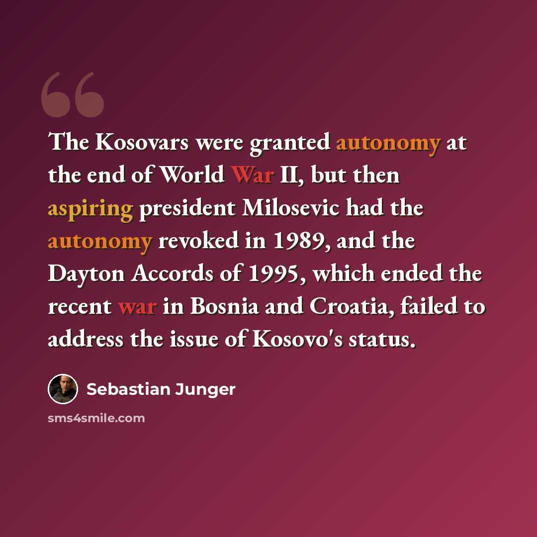 “The Kosovars were granted autonomy at the end of World War II, but then aspiring president Milosevic had the autonomy revoked in 1989, and the Dayton Accords of 1995, which ended the recent war in Bosnia and Croatia, failed to address the issue of Kosovo's status.” quote by Sebastian Junger