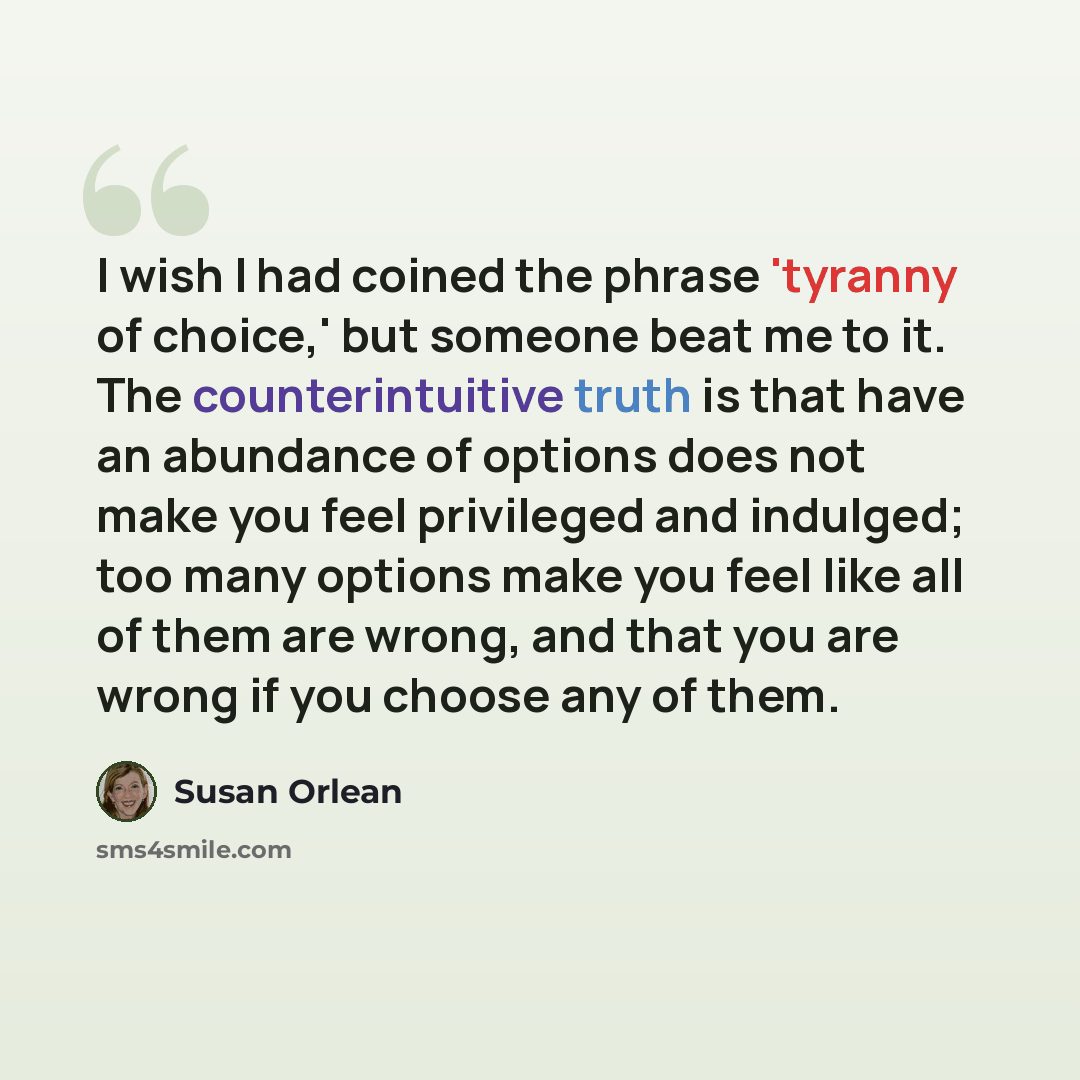 “I wish I had coined the phrase 'tyranny of choice,' but someone beat me to it. The counterintuitive truth is that have an abundance of options does not make you feel privileged and indulged; too many options make you feel like all of them are wrong, and that you are wrong if you choose any of them.” quote by Susan Orlean