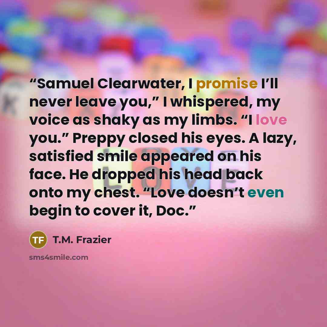 “Samuel Clearwater, I promise I’ll never leave you,” I whispered, my voice as shaky as my limbs. “I love you.” Preppy closed his eyes. A lazy, satisfied smile appeared on his face. He dropped his head back onto my chest. “Love doesn’t even begin to cover it, Doc.” quote by T.M. Frazier