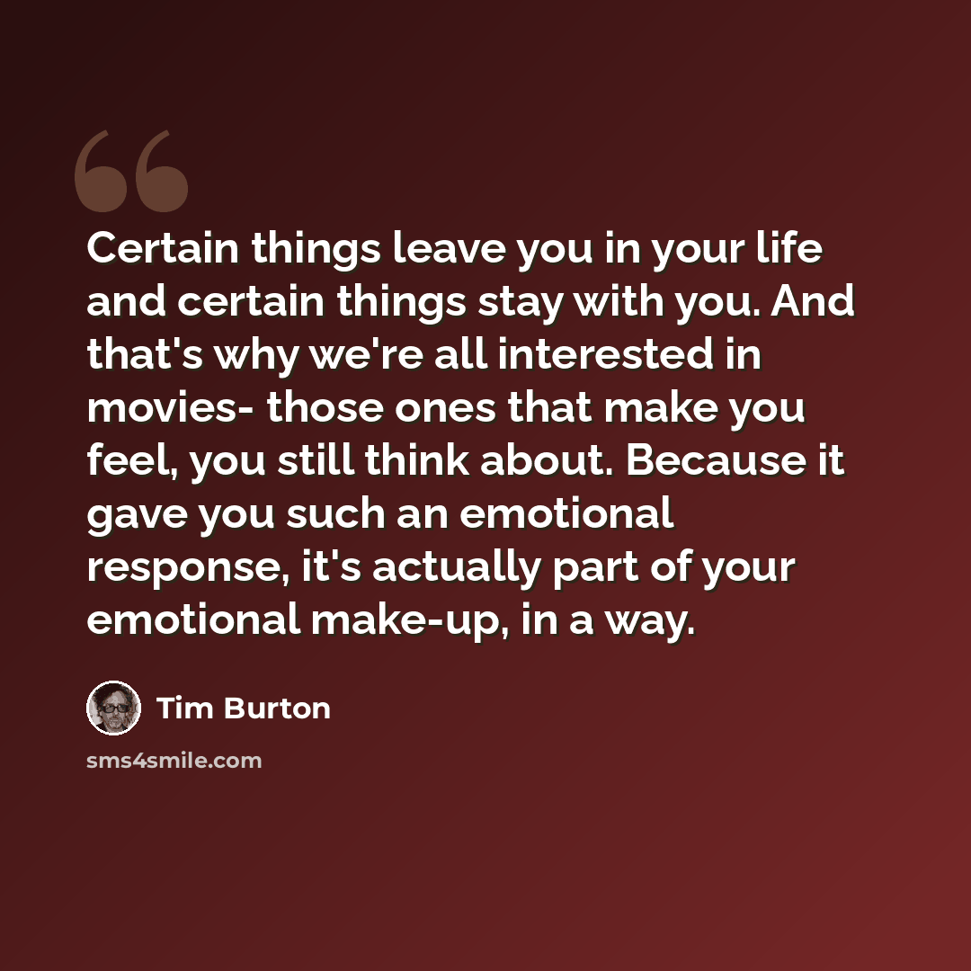 “Certain things leave you in your life and certain things stay with you. And that's why we're all interested in movies- those ones that make you feel, you still think about. Because it gave you such an emotional response, it's actually part of your emotional make-up, in a way.” quote by Tim Burton