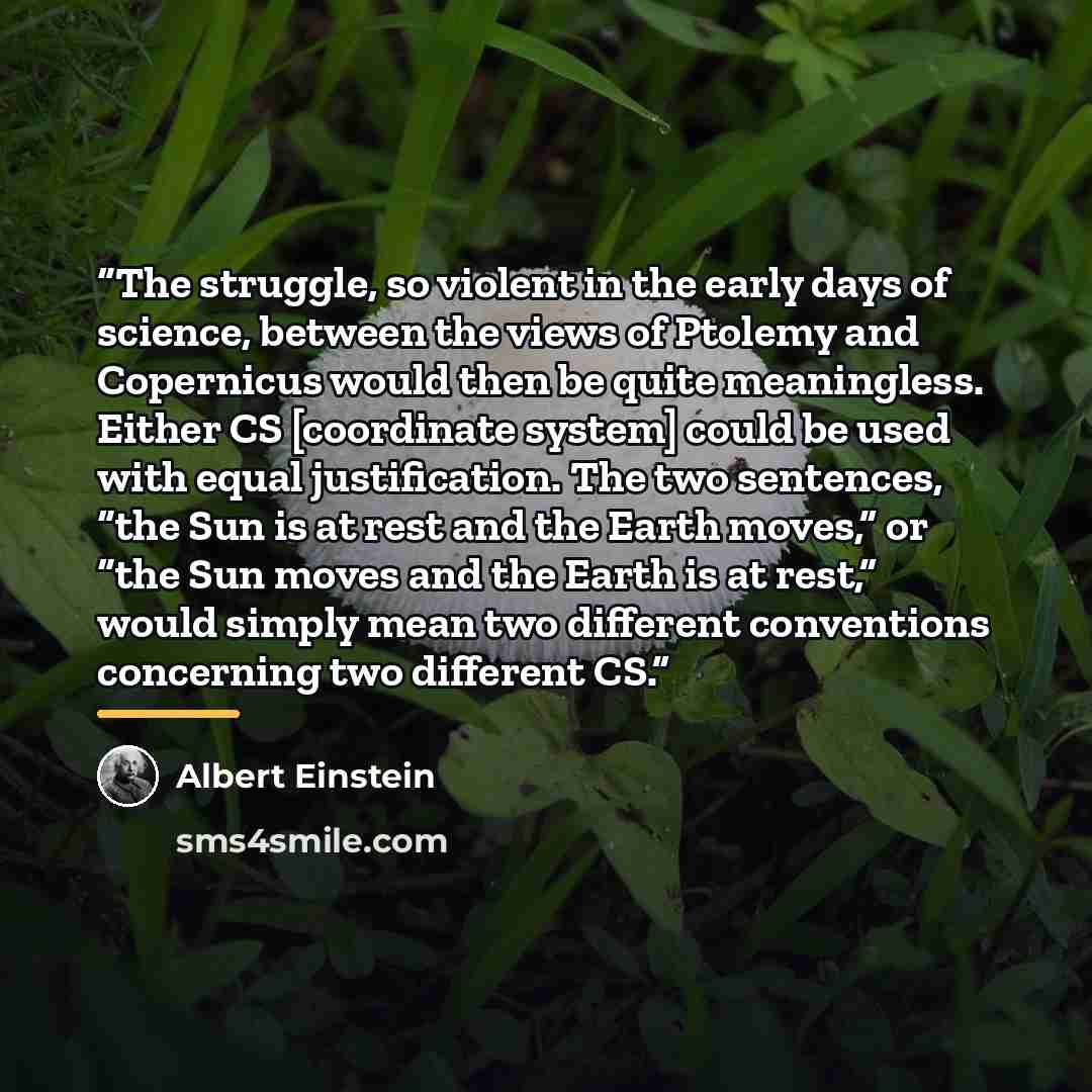 “The struggle, so violent in the early days of science, between the views of Ptolemy and Copernicus would then be quite meaningless. Either CS [coordinate system] could be used with equal justification. The two sentences, “the Sun is at rest and the Earth moves,” or “the Sun moves and the Earth is…” quote by Albert Einstein