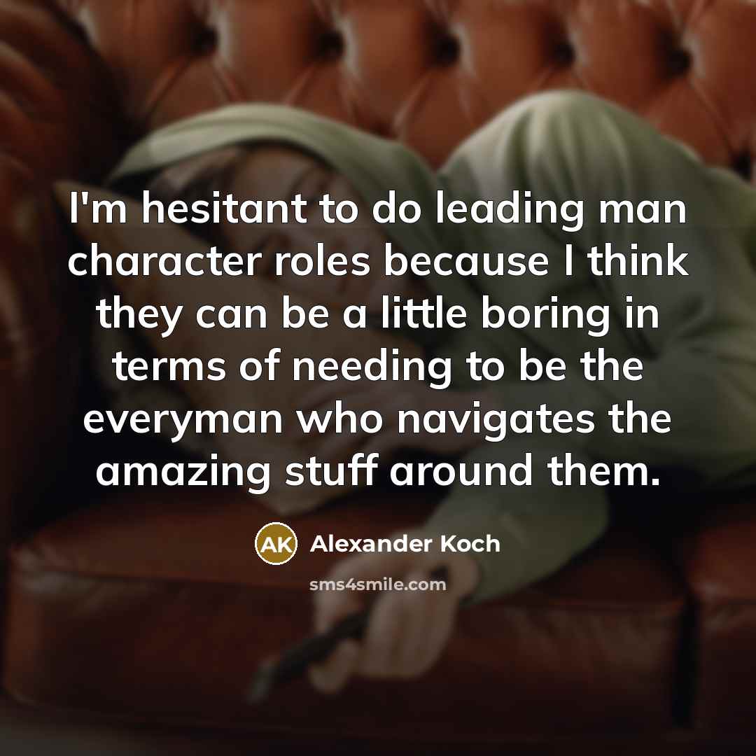 “I'm hesitant to do leading man character roles because I think they can be a little boring in terms of needing to be the everyman who navigates the amazing stuff around them.” quote by Alexander Koch