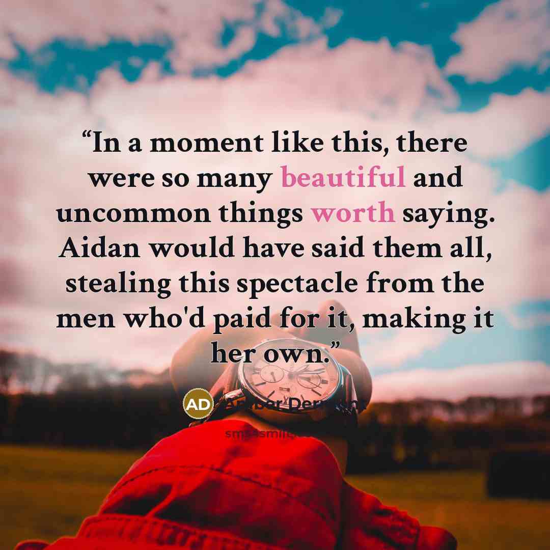 “In a moment like this, there were so many beautiful and uncommon things worth saying. Aidan would have said them all, stealing this spectacle from the men who'd paid for it, making it her own.” quote by Amber Dermont