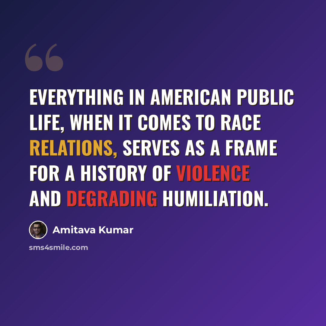 “Everything in American public life, when it comes to race relations, serves as a frame for a history of violence and degrading humiliation.” quote by Amitava Kumar