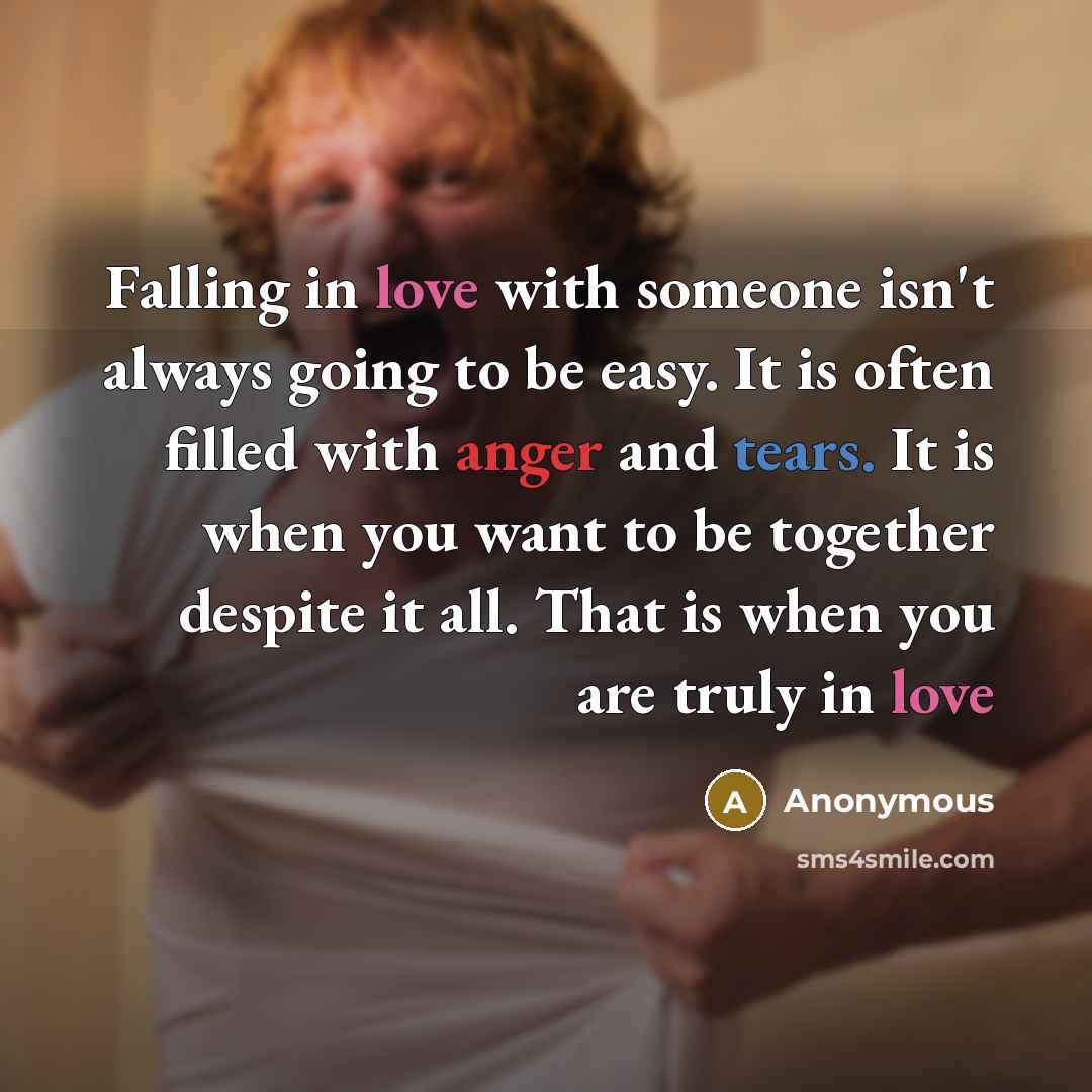 “Falling in love with someone isn't always going to be easy. It is often filled with anger and tears. It is when you want to be together despite it all. That is when you are truly in love” quote by Anonymous