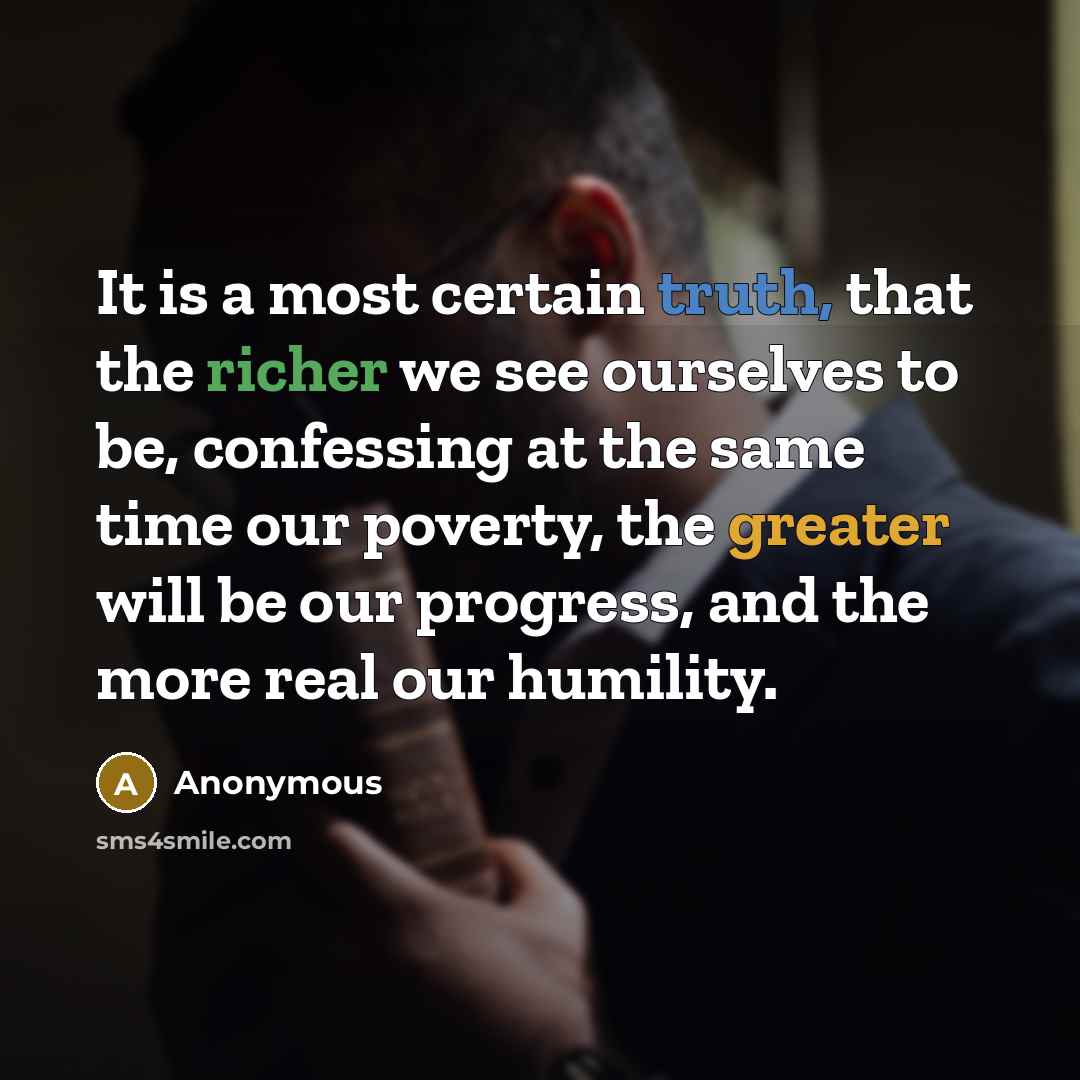 “It is a most certain truth, that the richer we see ourselves to be, confessing at the same time our poverty, the greater will be our progress, and the more real our humility.” quote by Anonymous