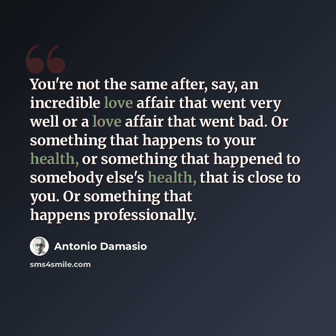 “You're not the same after, say, an incredible love affair that went very well or a love affair that went bad. Or something that happens to your health, or something that happened to somebody else's health, that is close to you. Or something that happens professionally.” quote by Antonio Damasio