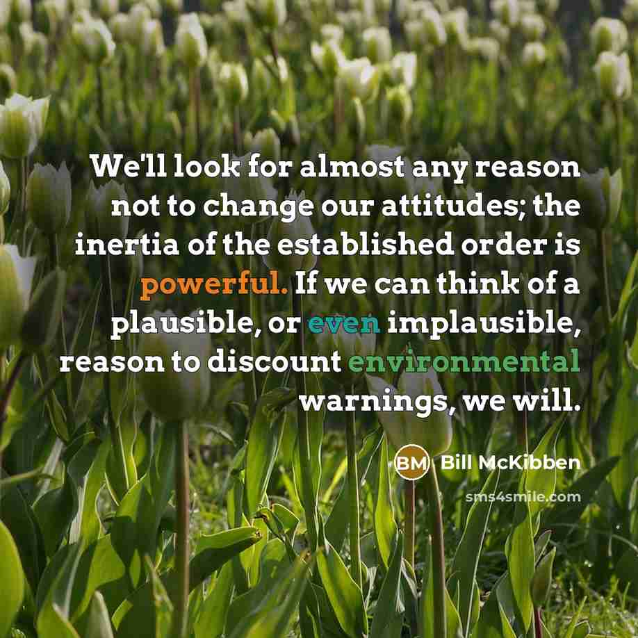 “We'll look for almost any reason not to change our attitudes; the inertia of the established order is powerful. If we can think of a plausible, or even implausible, reason to discount environmental warnings, we will.” quote by Bill McKibben