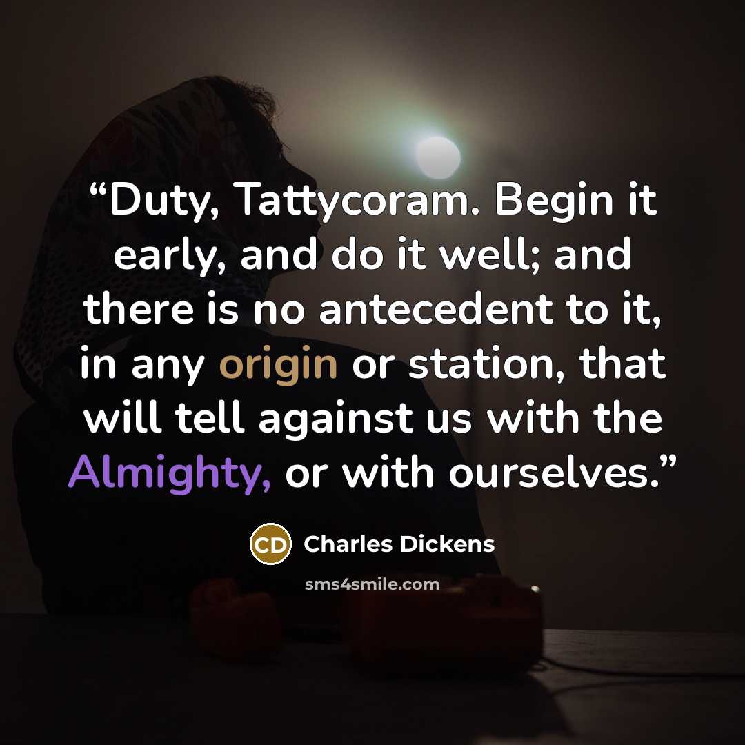 “Duty, Tattycoram. Begin it early, and do it well; and there is no antecedent to it, in any origin or station, that will tell against us with the Almighty, or with ourselves.” quote by Charles Dickens