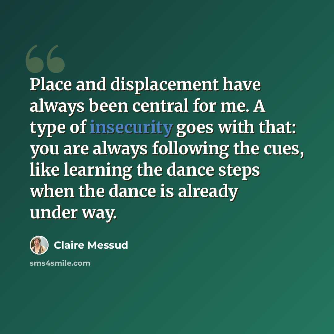 “Place and displacement have always been central for me. A type of insecurity goes with that: you are always following the cues, like learning the dance steps when the dance is already under way.” quote by Claire Messud
