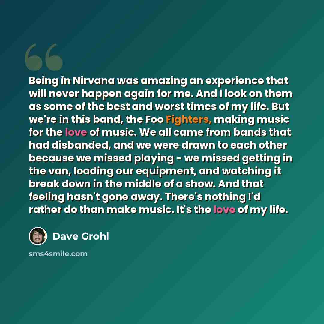 “Being in Nirvana was amazing an experience that will never happen again for me. And I look on them as some of the best and worst times of my life. But we're in this band, the Foo Fighters, making music for the love of music. We all came from bands that had disbanded, and we were drawn to each…” quote by Dave Grohl