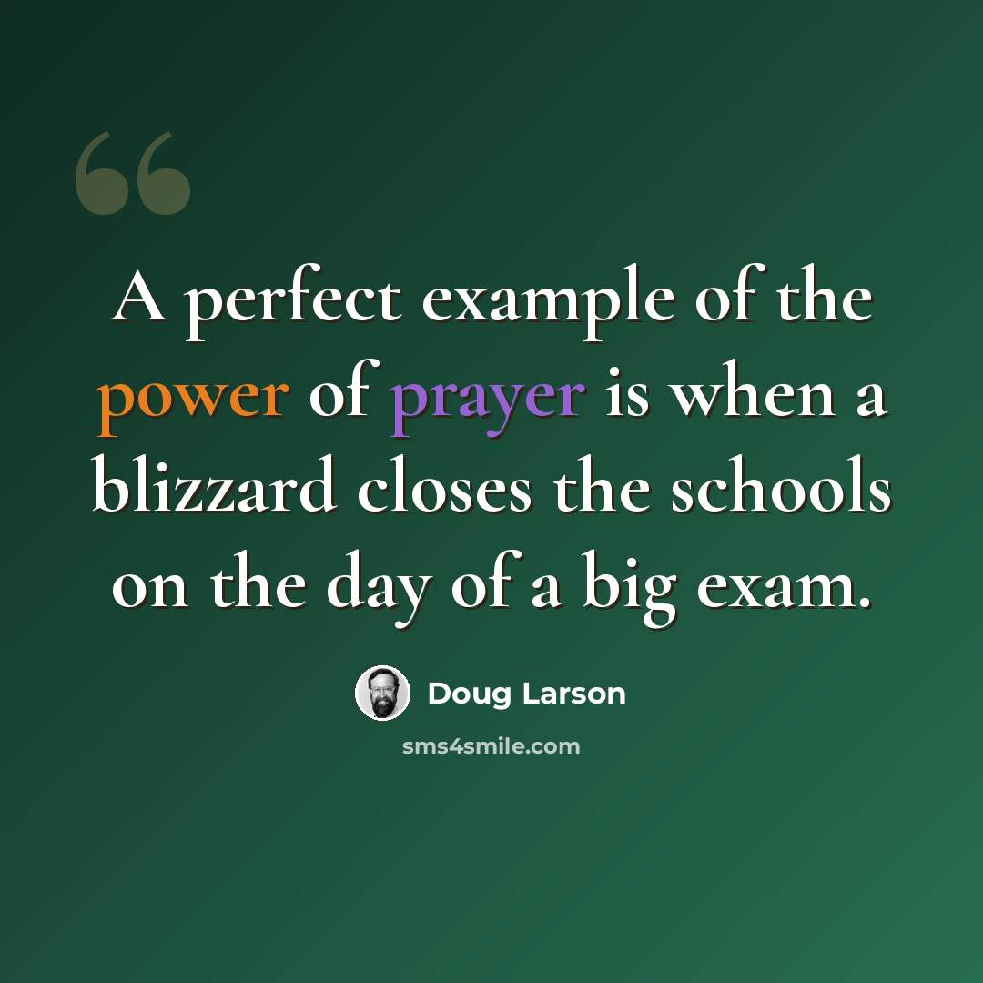 “A perfect example of the power of prayer is when a blizzard closes the schools on the day of a big exam.” quote by Doug Larson