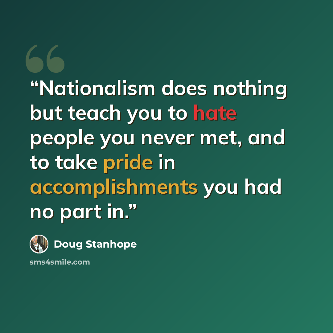 “Nationalism does nothing but teach you to hate people you never met, and to take pride in accomplishments you had no part in.” quote by Doug Stanhope