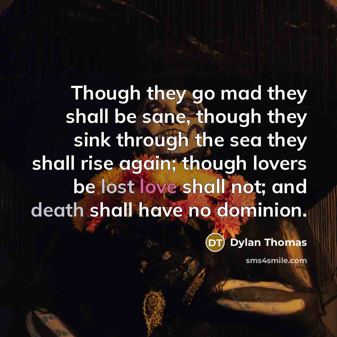 “Though they go mad they shall be sane, though they sink through the sea they shall rise again; though lovers be lost love shall not; and death shall have no dominion.” quote by Dylan Thomas