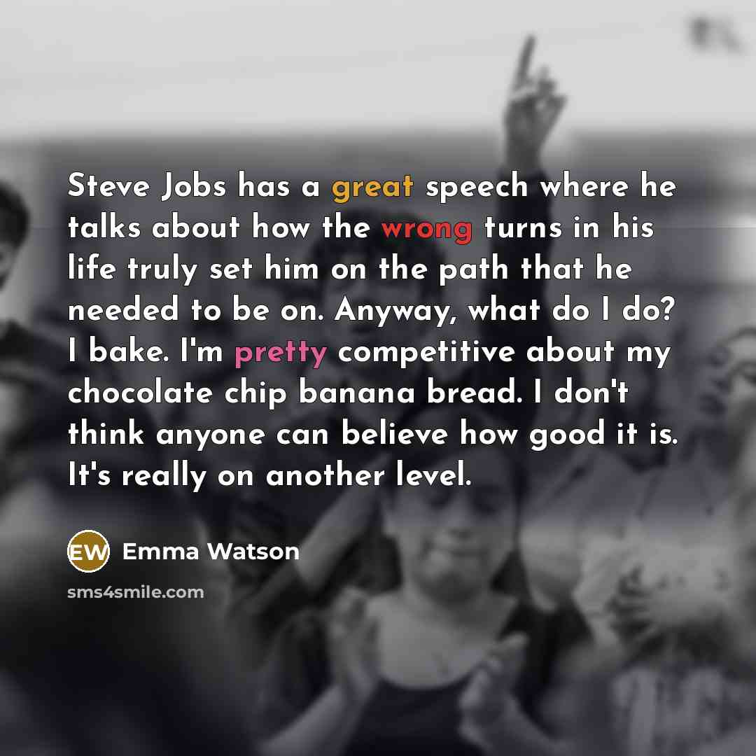 “Steve Jobs has a great speech where he talks about how the wrong turns in his life truly set him on the path that he needed to be on. Anyway, what do I do? I bake. I'm pretty competitive about my chocolate chip banana bread. I don't think anyone can believe how good it is. It's really on another…” quote by Emma Watson