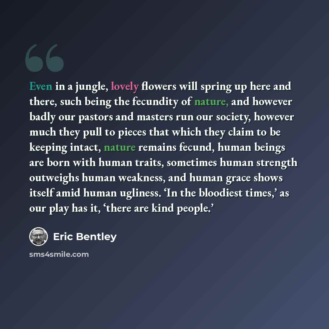 “Even in a jungle, lovely flowers will spring up here and there, such being the fecundity of nature, and however badly our pastors and masters run our society, however much they pull to pieces that which they claim to be keeping intact, nature remains fecund, human beings are born with human…” quote by Eric Bentley