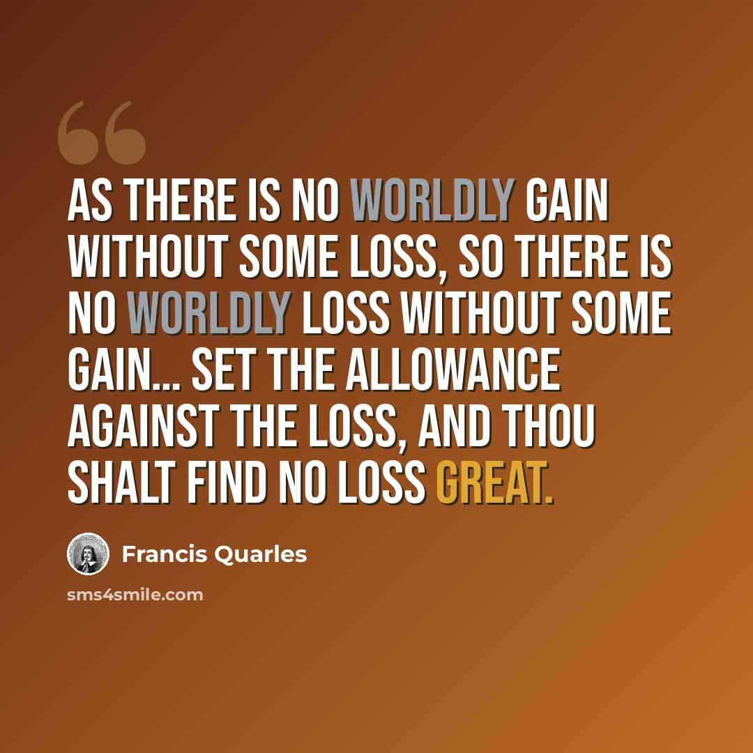 “As there is no worldly gain without some loss, so there is no worldly loss without some gain… Set the allowance against the loss, and thou shalt find no loss great.” quote by Francis Quarles