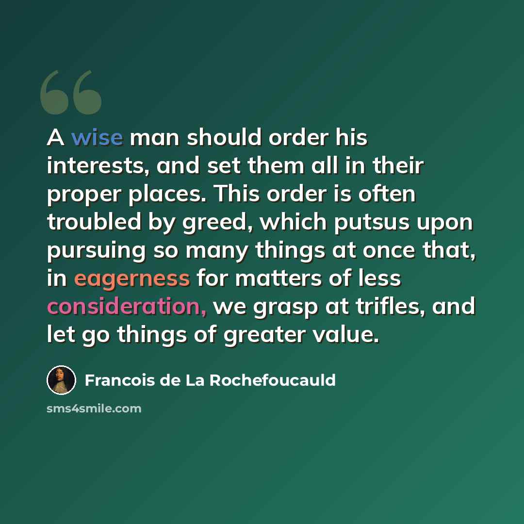 “A wise man should order his interests, and set them all in their proper places. This order is often troubled by greed, which putsus upon pursuing so many things at once that, in eagerness for matters of less consideration, we grasp at trifles, and let go things of greater value.” quote by Francois de La Rochefoucauld