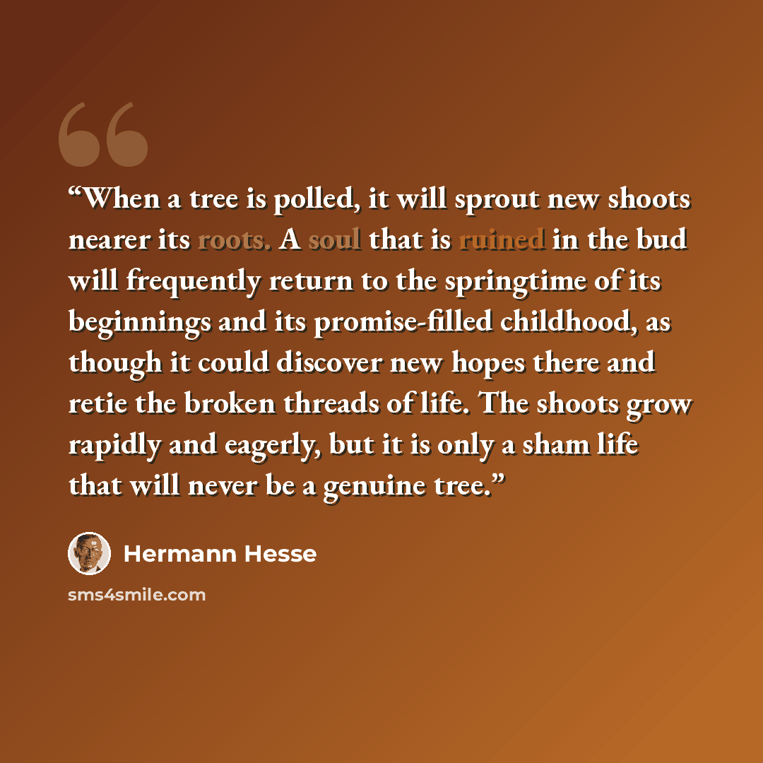 “When a tree is polled, it will sprout new shoots nearer its roots. A soul that is ruined in the bud will frequently return to the springtime of its beginnings and its promise-filled childhood, as though it could discover new hopes there and retie the broken threads of life. The shoots grow rapidly…” quote by Hermann Hesse