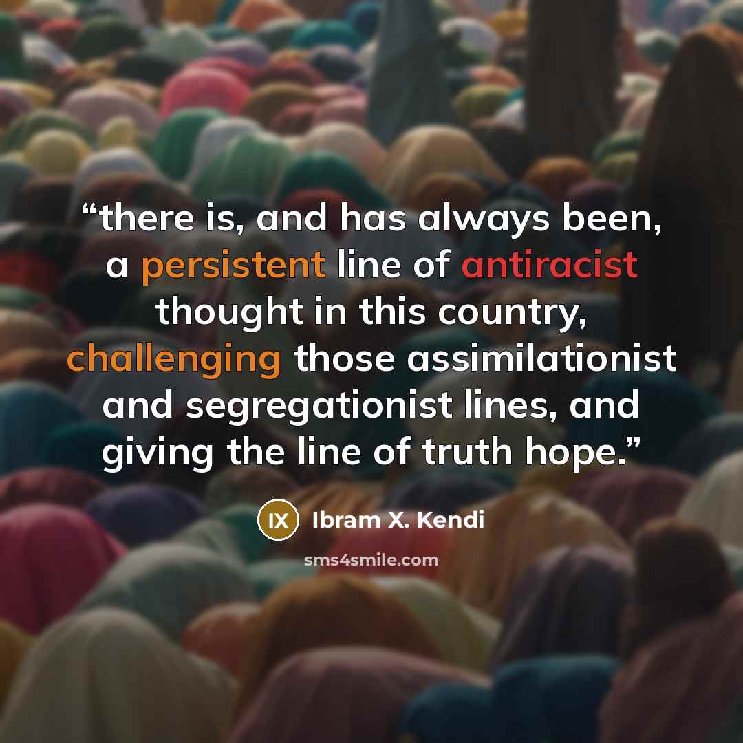 “there is, and has always been, a persistent line of antiracist thought in this country, challenging those assimilationist and segregationist lines, and giving the line of truth hope.” quote by Ibram X. Kendi