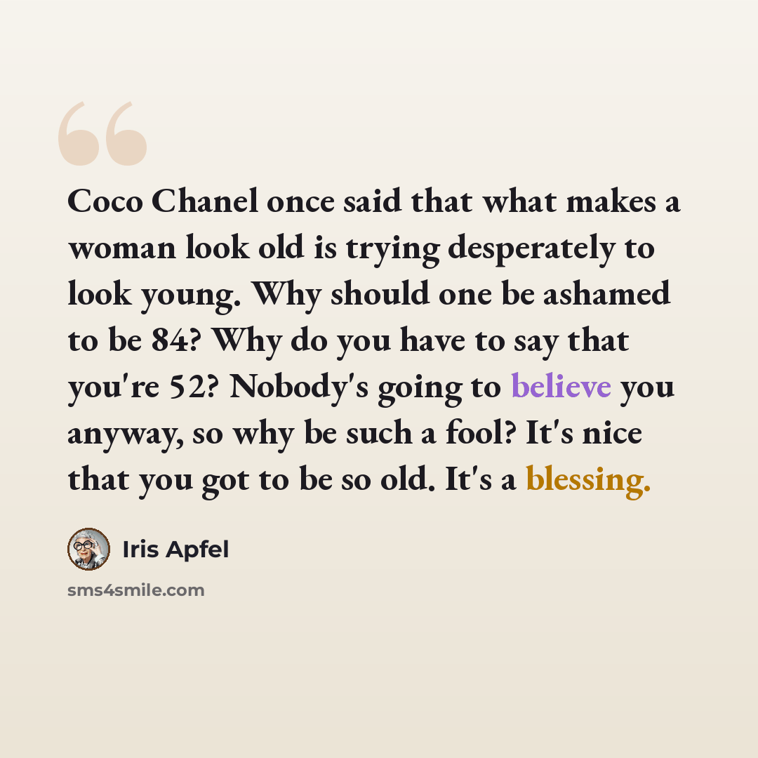 “Coco Chanel once said that what makes a woman look old is trying desperately to look young. Why should one be ashamed to be 84? Why do you have to say that you're 52? Nobody's going to believe you anyway, so why be such a fool? It's nice that you got to be so old. It's a blessing.” quote by Iris Apfel