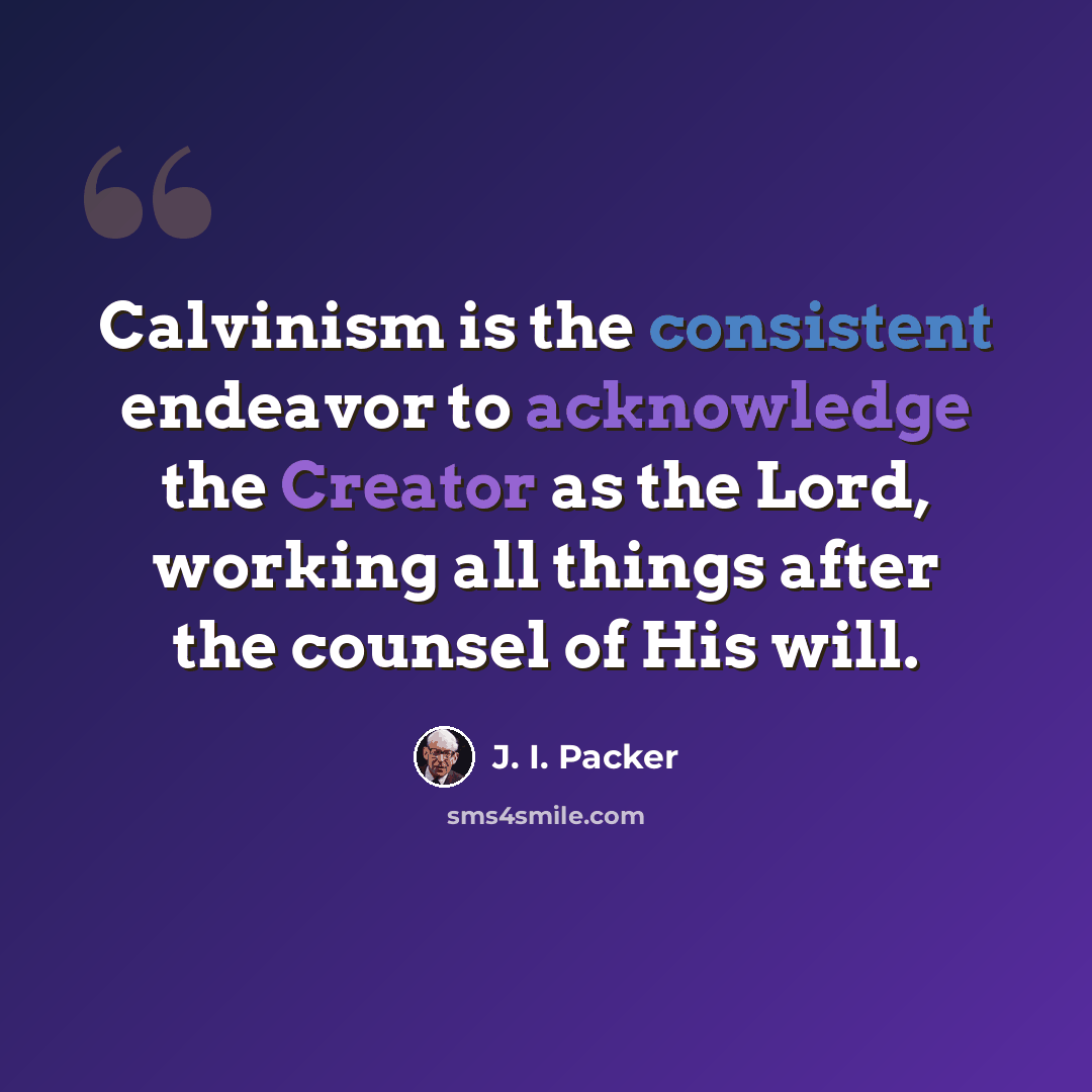 “Calvinism is the consistent endeavor to acknowledge the Creator as the Lord, working all things after the counsel of His will.” quote by J. I. Packer