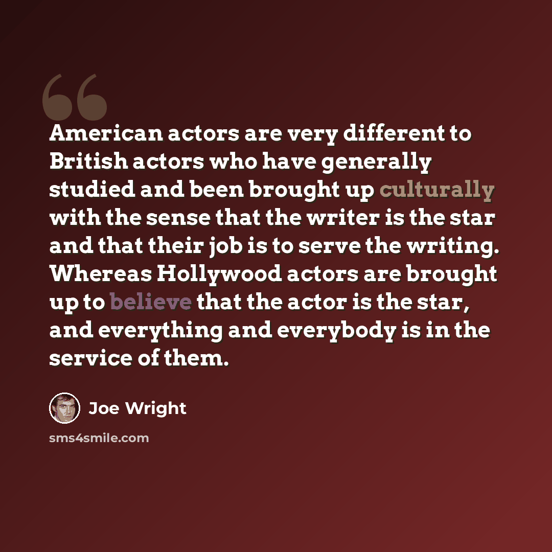 “American actors are very different to British actors who have generally studied and been brought up culturally with the sense that the writer is the star and that their job is to serve the writing. Whereas Hollywood actors are brought up to believe that the actor is the star, and everything and…” quote by Joe Wright