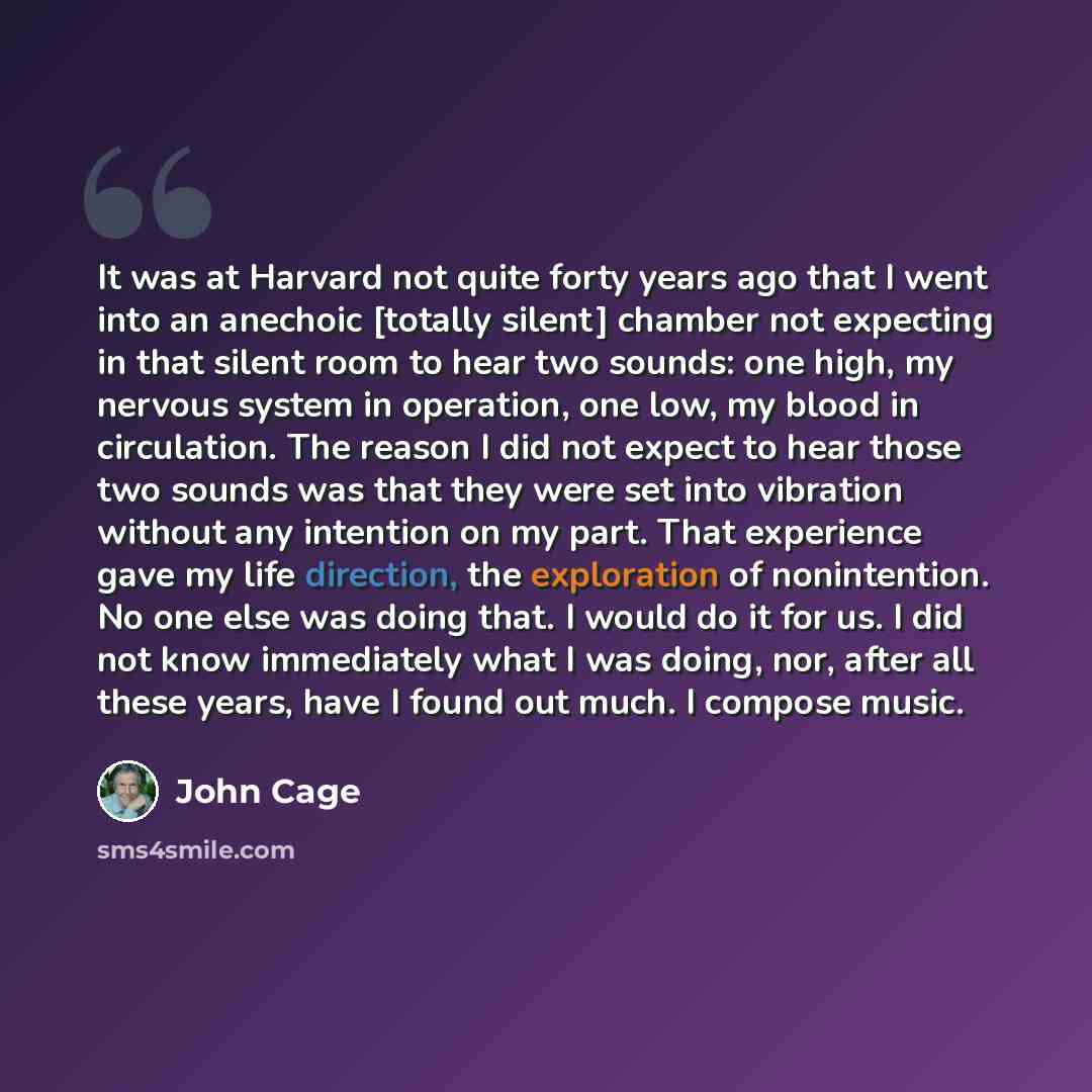 “It was at Harvard not quite forty years ago that I went into an anechoic [totally silent] chamber not expecting in that silent room to hear two sounds: one high, my nervous system in operation, one low, my blood in circulation. The reason I did not expect to hear those two sounds was that they…” quote by John Cage