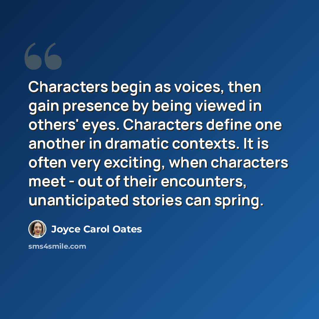 “Characters begin as voices, then gain presence by being viewed in others' eyes. Characters define one another in dramatic contexts. It is often very exciting, when characters meet - out of their encounters, unanticipated stories can spring.” quote by Joyce Carol Oates