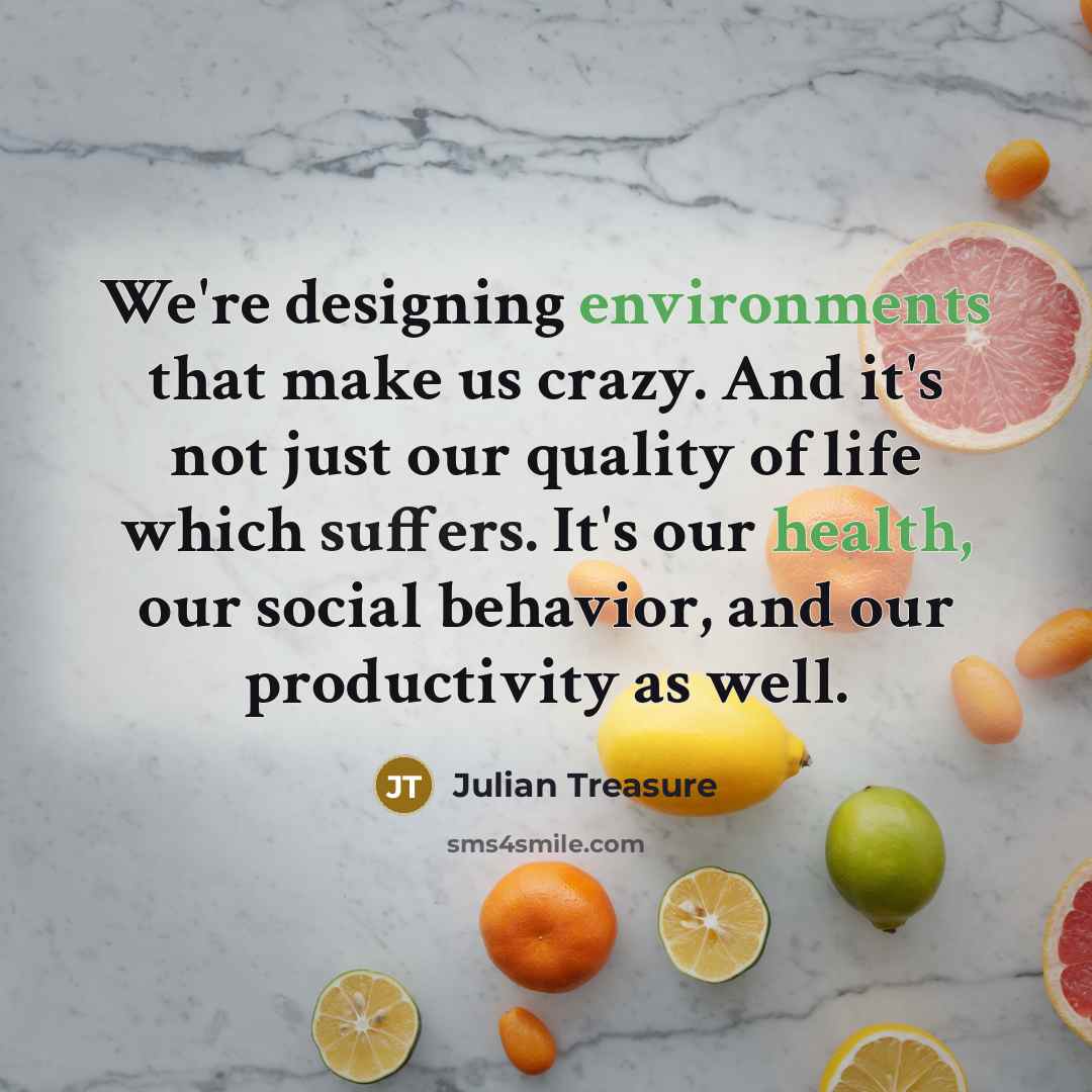 “We're designing environments that make us crazy. And it's not just our quality of life which suffers. It's our health, our social behavior, and our productivity as well.” quote by Julian Treasure