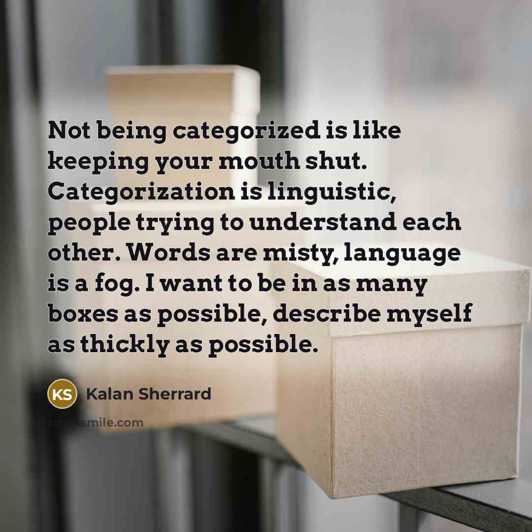 “Not being categorized is like keeping your mouth shut. Categorization is linguistic, people trying to understand each other. Words are misty, language is a fog. I want to be in as many boxes as possible, describe myself as thickly as possible.” quote by Kalan Sherrard