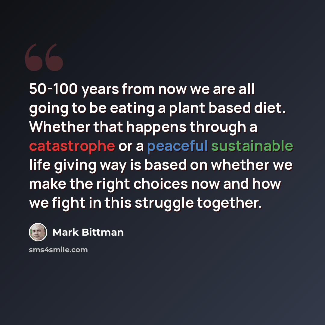 “50-100 years from now we are all going to be eating a plant based diet. Whether that happens through a catastrophe or a peaceful sustainable life giving way is based on whether we make the right choices now and how we fight in this struggle together.” quote by Mark Bittman
