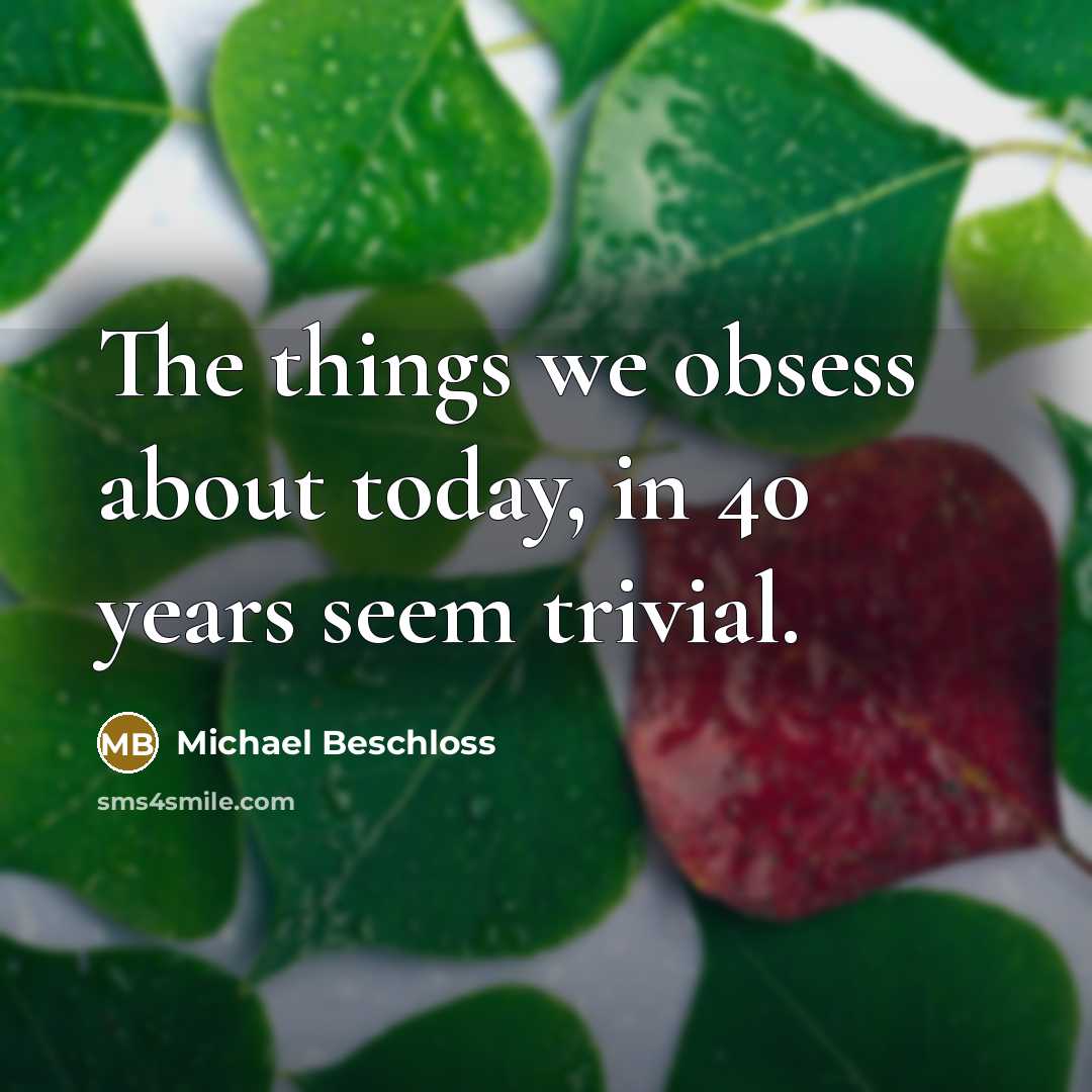 “The things we obsess about today, in 40 years seem trivial.” quote by Michael Beschloss