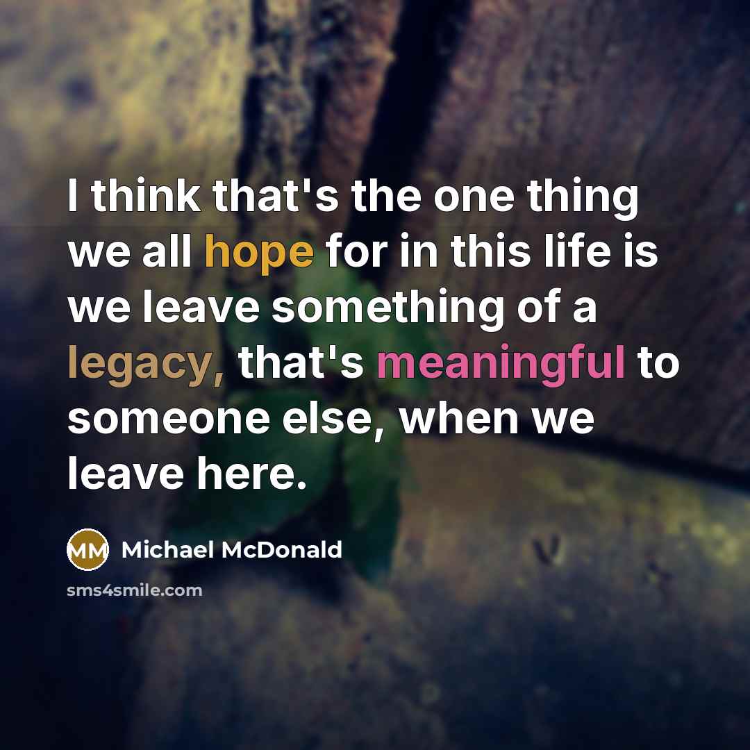 “I think that's the one thing we all hope for in this life is we leave something of a legacy, that's meaningful to someone else, when we leave here.” quote by Michael McDonald