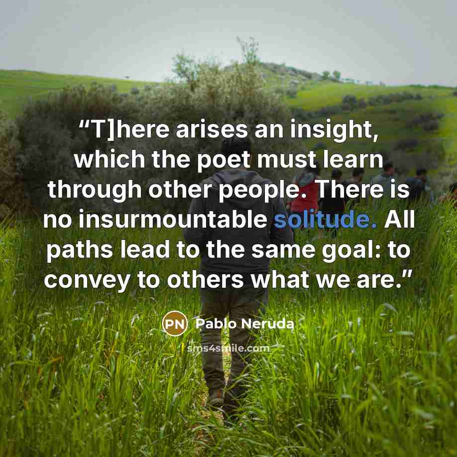 “T]here arises an insight, which the poet must learn through other people. There is no insurmountable solitude. All paths lead to the same goal: to convey to others what we are.” quote by Pablo Neruda