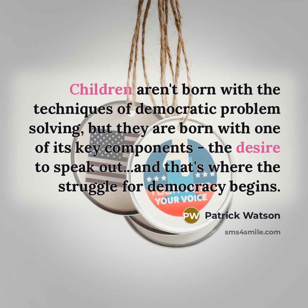 “Children aren't born with the techniques of democratic problem solving, but they are born with one of its key components - the desire to speak out...and that's where the struggle for democracy begins.” quote by Patrick Watson