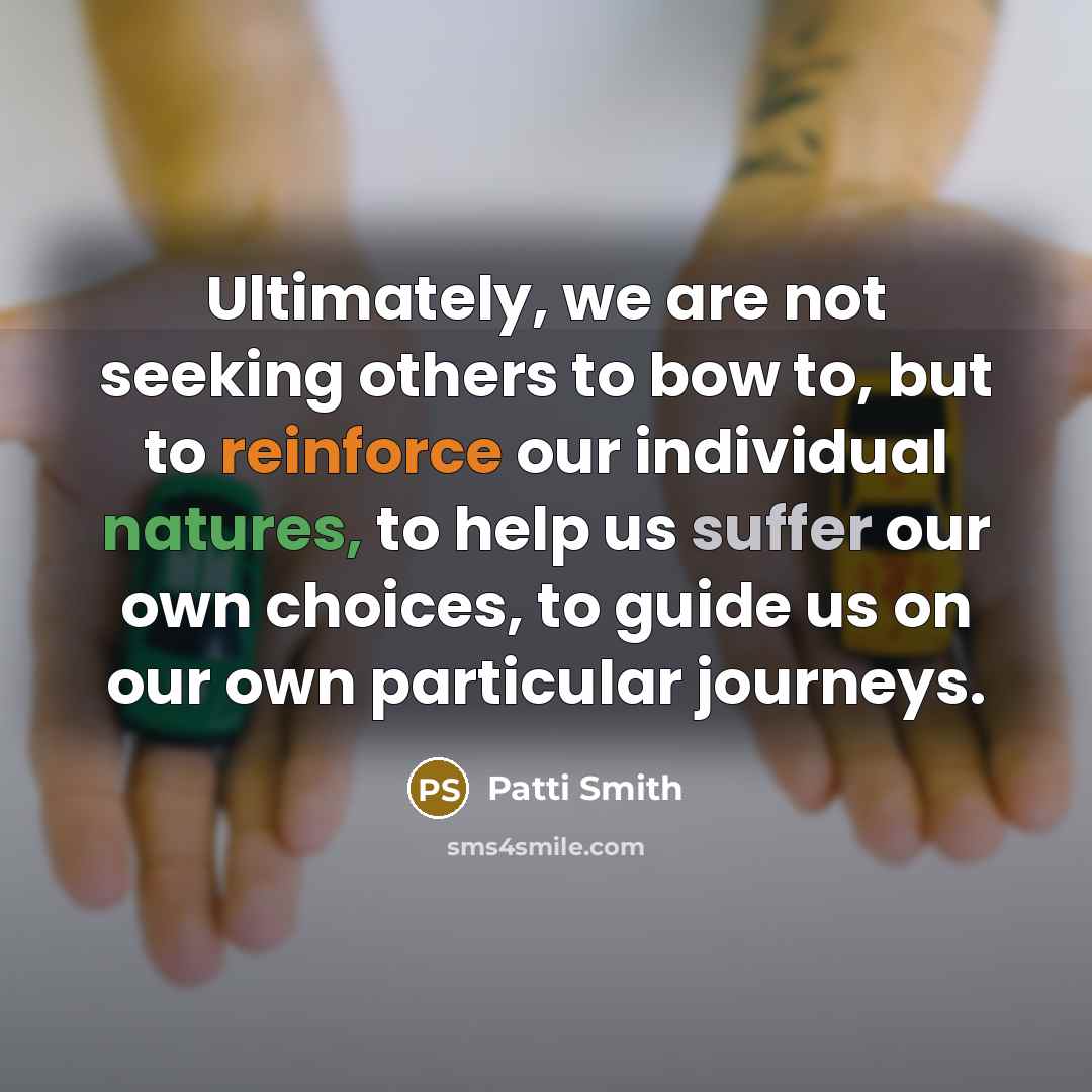 “Ultimately, we are not seeking others to bow to, but to reinforce our individual natures, to help us suffer our own choices, to guide us on our own particular journeys.” quote by Patti Smith