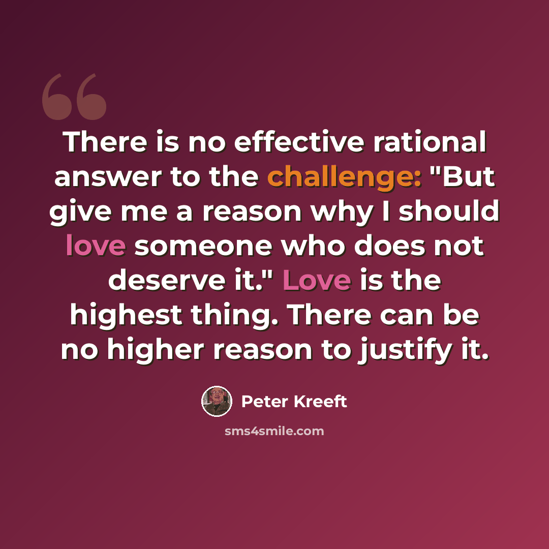 “There is no effective rational answer to the challenge: "But give me a reason why I should love someone who does not deserve it." Love is the highest thing. There can be no higher reason to justify it.” quote by Peter Kreeft